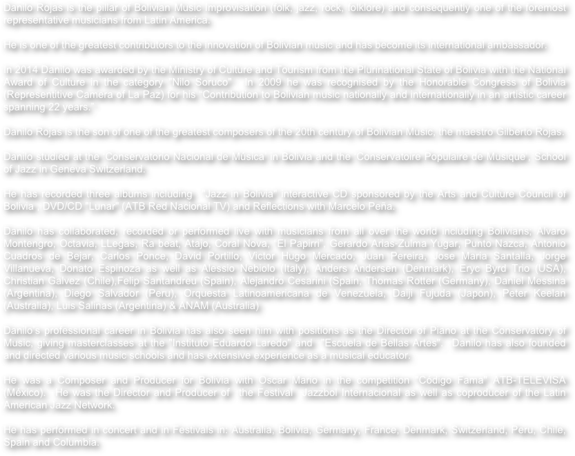 Danilo Rojas is the pillar of Bolivian Music Improvisation (folk, jazz, rock, folklore) and consequently one of the foremost representative musicians from Latin America.

He is one of the greatest contributors to the innovation of Bolivian music and has become its international ambassador.

In 2014 Danilo was awarded by the Ministry of Culture and Tourism from the Plurinational State of Bolivia with the National Award of Culture in the category "Nilo Soruco"  In 2009 he was recognised by the Honorable Congress of Bolivia (Representitive Camera of La Paz) for his “Contribution to Bolivian music nationally and internationally in an artistic career spanning 22 years.”Danilo Rojas is the son of one of the greatest composers of the 20th century of Bolivian Music, the maestro Gilberto Rojas.Danilo studied at the ‘Conservatorio Nacional de Música’ in Bolivia and the ‘Conservatoire Populaire de Musique’, School of Jazz in Geneva Switzerland.He has recorded three albums including  "Jazz in Bolivia" interactive CD sponsored by the Arts and Culture Council of Bolivia , DVD/CD "Lunar" (ATB Red Nacional TV) and Reflections with Marcelo Peña.Danilo has collaborated, recorded or performed live with musicians from all over the world including Bolivians; Alvaro Montengro, Octavia, LLegas, Ra beat, Atajo, Coral Nova, “El Papirri”, Gerardo Arias‐Zulma Yugar, Punto Nazca, Antonio Cuadros de Bejar, Carlos Ponce, David Portillo, Victor Hugo Mercado, Juan Pereira, Jose Maria Santalla, Jorge Villanueva, Donato Espinoza as well as Alessio Nebiolo (Italy), Anders Andersen (Denmark), Eryc Byrd Trio (USA), Christian Galvez (Chile),Felip Santandreu (Spain), Alejandro Cesarini (Spain, Thomas Rotter (Germany), Daniel Messina (Argentina), Diego Salvador (Peru), Orquesta Latinoamericana de Venezuela, Daiji Fujuda (Japon), Peter Keelan (Australia), Luis Salinas (Argentina) & ANAM (Australia)Danilo’s professional career in Bolivia has also seen him with positions as the Director of Piano at the Conservatory of Music, giving masterclasses at the "Instituto Eduardo Laredo" and  "Escuela de Bellas Artes".  Danilo has also founded and directed various music schools and has extensive experience as a musical educator.

He was a Composer and Producer for Bolivia with Oscar Mario in the competition "Código Fama" ATB-TELEVISA (México).  He was the Director and Producer of  the Festival  Jazzbol Internacional as well as coproducer of the Latin American Jazz Network.He has performed in concert and in Festivals in: Australia, Bolivia, Germany, France, Denmark, Switzerland, Peru, Chile, Spain and Columbia.
 
 