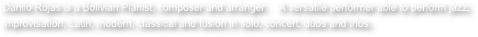 Danilo Rojas is a Bolivian Pianist, composer and arranger.    A versatile performer able to perform jazz, improvisation, Latin, modern, classical and fusion in solo, concert, duos and trios.   